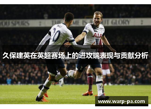 久保建英在英超赛场上的进攻端表现与贡献分析