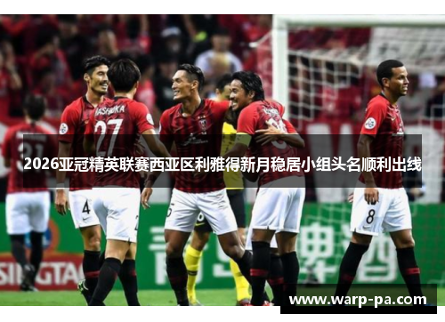 2026亚冠精英联赛西亚区利雅得新月稳居小组头名顺利出线