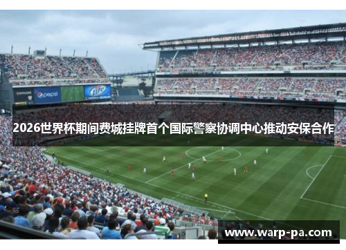 2026世界杯期间费城挂牌首个国际警察协调中心推动安保合作 2026世界杯期间费城挂牌首个国际警察协调中心推动安保合作