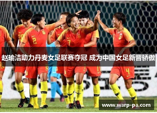 赵瑜洁助力丹麦女足联赛夺冠 成为中国女足新晋骄傲