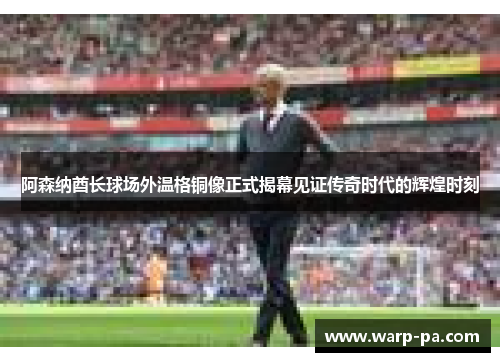 阿森纳酋长球场外温格铜像正式揭幕见证传奇时代的辉煌时刻