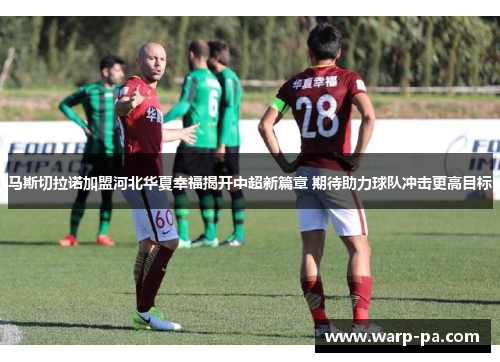 马斯切拉诺加盟河北华夏幸福揭开中超新篇章 期待助力球队冲击更高目标