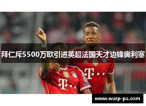 拜仁斥5500万欧引进英超法国天才边锋奥利塞 拜仁斥5500万欧引进英超法国天才边锋奥利塞
